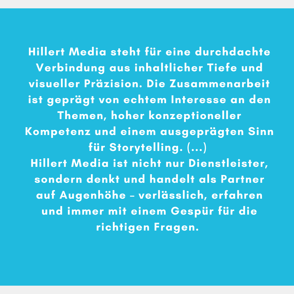 Hillert Media steht für eine durchdachte Verbindung aus inhaltlicher Tiefe und visueller Präzision. Die Zusammenarbeit ist geprägt von echtem Interesse an den Themen, hoher konzeptioneller Kompetenz und einem ausgeprägten Sinn für Storytelling. (...) Hillert Media ist nicht nur Dienstleister, sondern denkt und handelt als Partner auf Augenhöhe – verlässlich, erfahren und immer mit einem Gespür für die richtigen Fragen.
